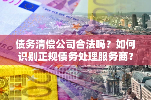 北京债务清偿公司合法吗？如何识别正规债务处理服务商？
