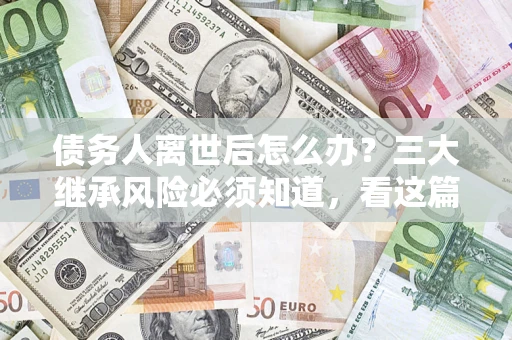 北京债务人离世后怎么办？三大继承风险必须知道，看这篇就够了